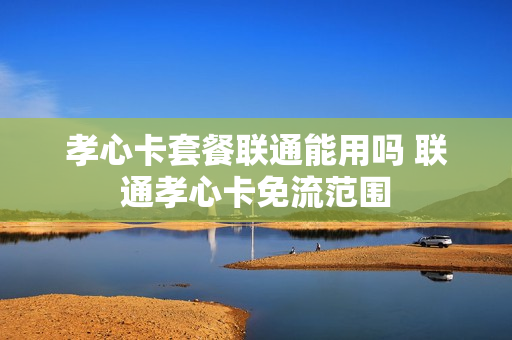 孝心卡套餐联通能用吗 联通孝心卡免流范围
