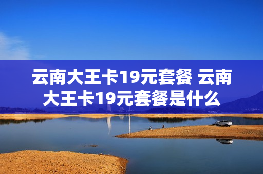 云南大王卡19元套餐 云南大王卡19元套餐是什么