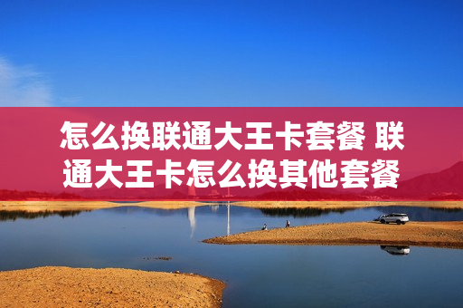 怎么换联通大王卡套餐 联通大王卡怎么换其他套餐