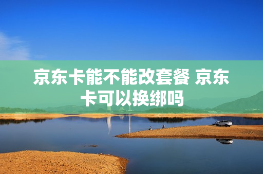 京东卡能不能改套餐 京东卡可以换绑吗