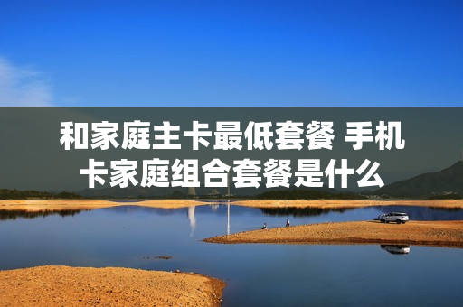 和家庭主卡最低套餐 手机卡家庭组合套餐是什么
