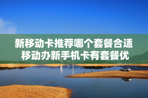新移动卡推荐哪个套餐合适 移动办新手机卡有套餐优惠吗
