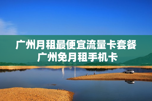 广州月租最便宜流量卡套餐 广州免月租手机卡
