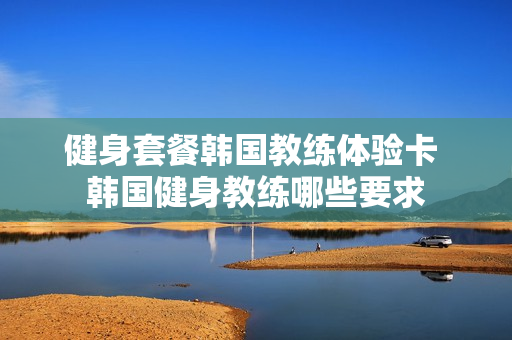 健身套餐韩国教练体验卡 韩国健身教练哪些要求