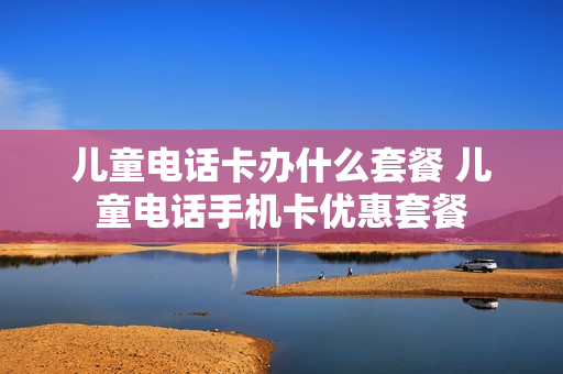 儿童电话卡办什么套餐 儿童电话手机卡优惠套餐