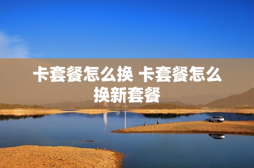 卡套餐怎么换 卡套餐怎么换新套餐