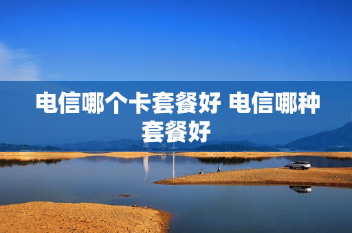 电信哪个卡套餐好 电信哪种套餐好