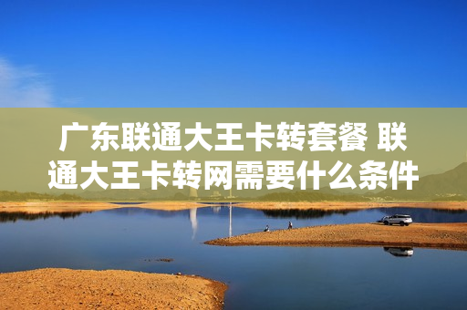 广东联通大王卡转套餐 联通大王卡转网需要什么条件