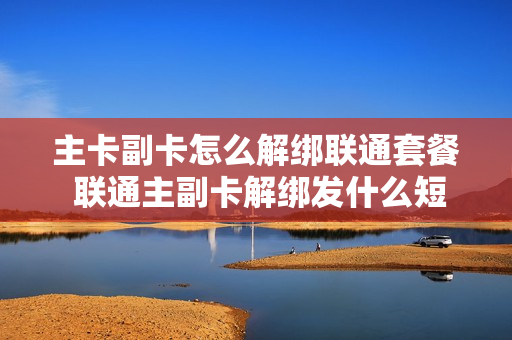 主卡副卡怎么解绑联通套餐 联通主副卡解绑发什么短信