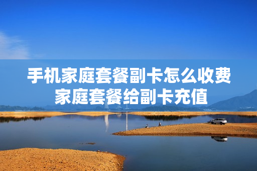 手机家庭套餐副卡怎么收费 家庭套餐给副卡充值