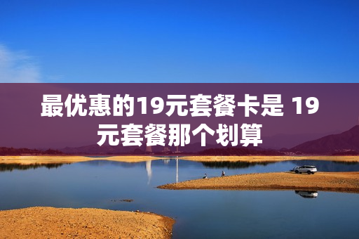 最优惠的19元套餐卡是 19元套餐那个划算