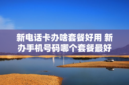 新电话卡办啥套餐好用 新办手机号码哪个套餐最好