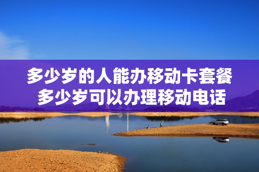 多少岁的人能办移动卡套餐 多少岁可以办理移动电话卡