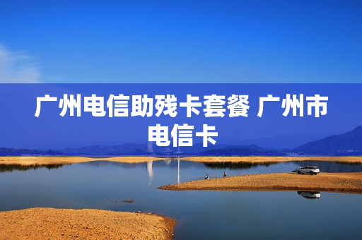 广州电信助残卡套餐 广州市电信卡