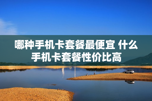 哪种手机卡套餐最便宜 什么手机卡套餐性价比高
