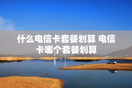 什么电信卡套餐划算 电信卡哪个套餐划算
