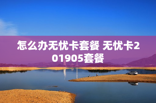 怎么办无忧卡套餐 无忧卡201905套餐