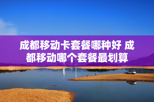 成都移动卡套餐哪种好 成都移动哪个套餐最划算