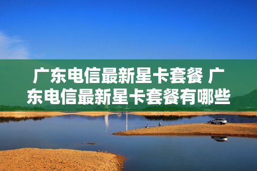 广东电信最新星卡套餐 广东电信最新星卡套餐有哪些