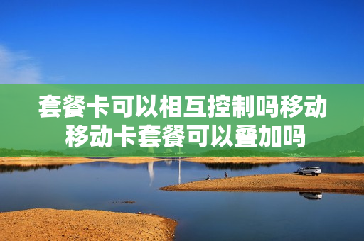 套餐卡可以相互控制吗移动 移动卡套餐可以叠加吗