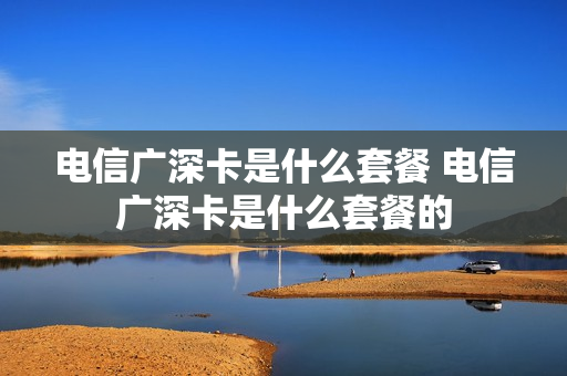 电信广深卡是什么套餐 电信广深卡是什么套餐的