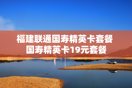 福建联通国寿精英卡套餐 国寿精英卡19元套餐
