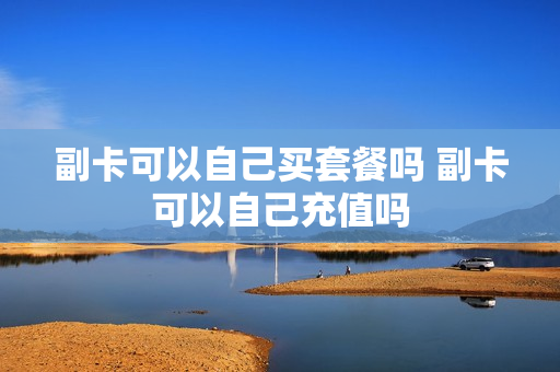 副卡可以自己买套餐吗 副卡可以自己充值吗