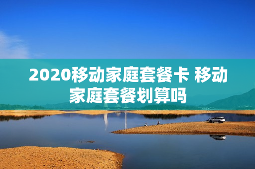 2020移动家庭套餐卡 移动家庭套餐划算吗