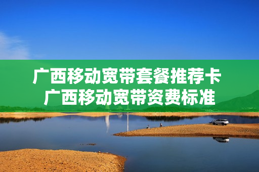 广西移动宽带套餐推荐卡 广西移动宽带资费标准