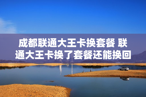 成都联通大王卡换套餐 联通大王卡换了套餐还能换回来吗