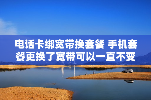 电话卡绑宽带换套餐 手机套餐更换了宽带可以一直不变吗