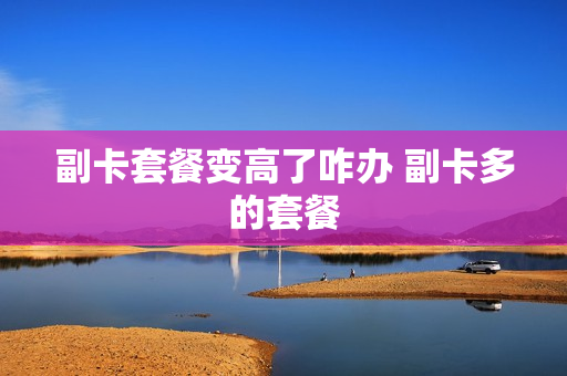 副卡套餐变高了咋办 副卡多的套餐