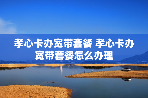 孝心卡办宽带套餐 孝心卡办宽带套餐怎么办理