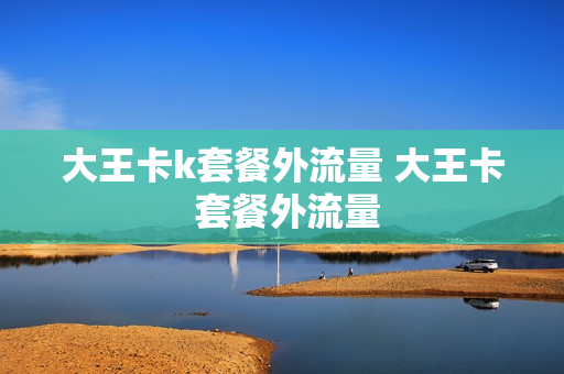 大王卡k套餐外流量 大王卡 套餐外流量