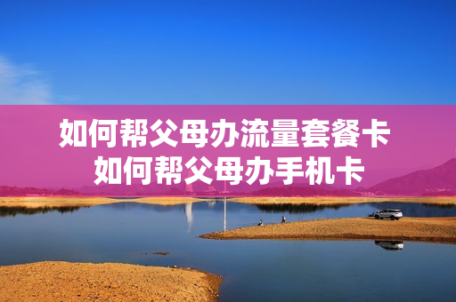 如何帮父母办流量套餐卡 如何帮父母办手机卡