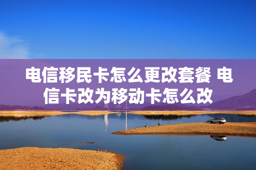电信移民卡怎么更改套餐 电信卡改为移动卡怎么改