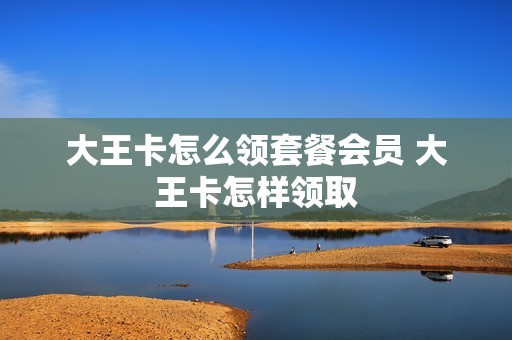 大王卡怎么领套餐会员 大王卡怎样领取