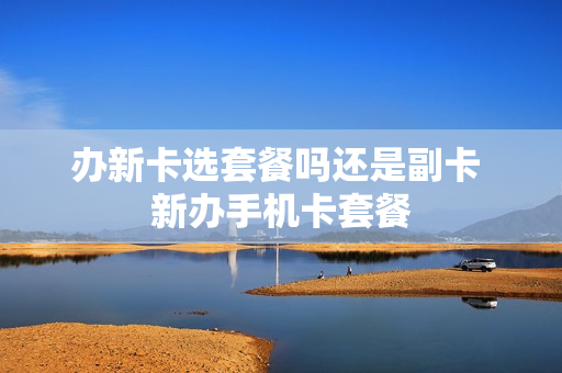 办新卡选套餐吗还是副卡 新办手机卡套餐