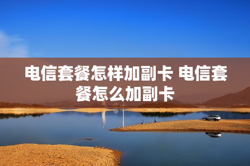 电信套餐怎样加副卡 电信套餐怎么加副卡