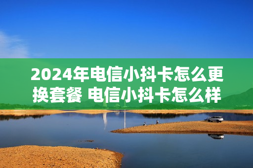 2024年电信小抖卡怎么更换套餐 电信小抖卡怎么样