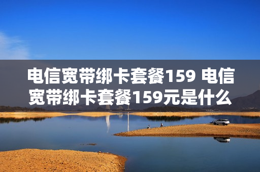 电信宽带绑卡套餐159 电信宽带绑卡套餐159元是什么