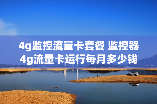4g监控流量卡套餐 监控器4g流量卡运行每月多少钱