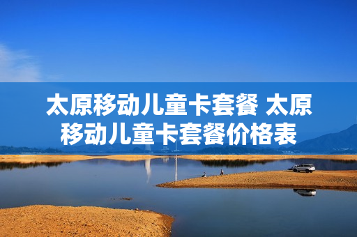 太原移动儿童卡套餐 太原移动儿童卡套餐价格表
