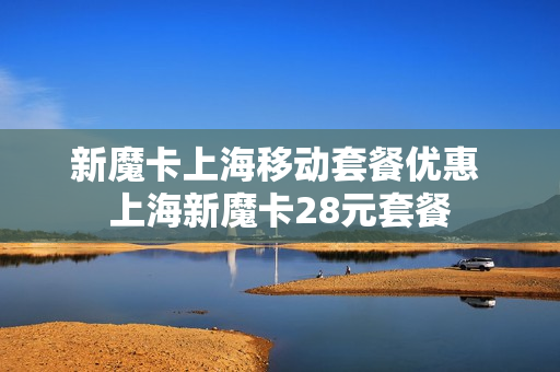 新魔卡上海移动套餐优惠 上海新魔卡28元套餐