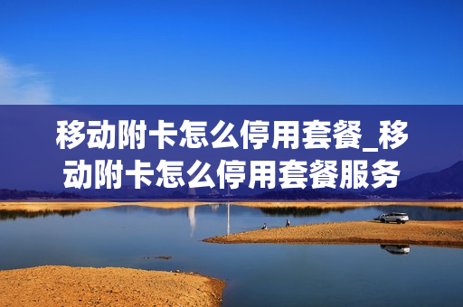 移动附卡怎么停用套餐_移动附卡怎么停用套餐服务