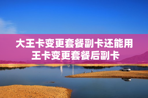 大王卡变更套餐副卡还能用 王卡变更套餐后副卡