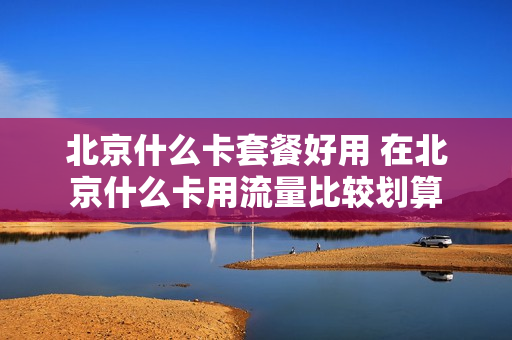 北京什么卡套餐好用 在北京什么卡用流量比较划算