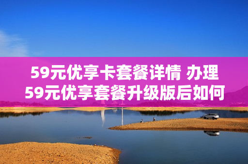 59元优享卡套餐详情 办理59元优享套餐升级版后如何退订
