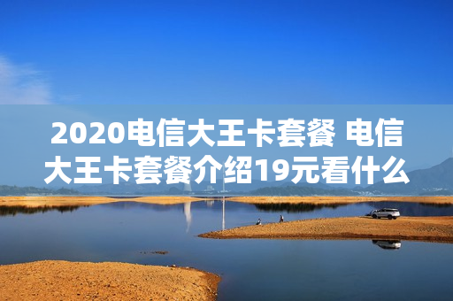 2020电信大王卡套餐 电信大王卡套餐介绍19元看什么是免费的