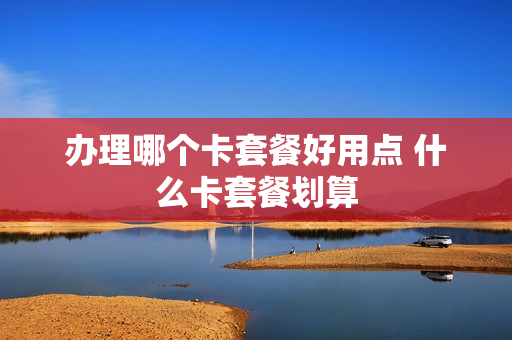 办理哪个卡套餐好用点 什么卡套餐划算